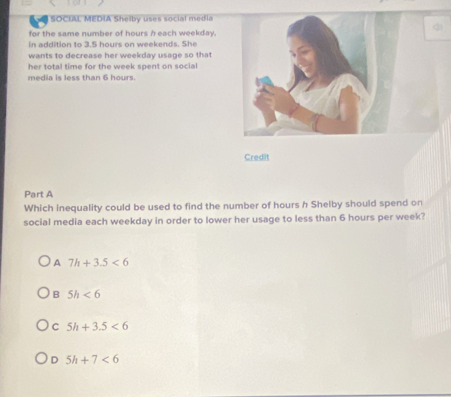 SOCIAL MEDIA Shelby uses social media
for the same number of hours h each weekday,
in addition to 3.5 hours on weekends. She
wants to decrease her weekday usage so that
her total time for the week spent on social
media is less than 6 hours.
Credit
Part A
Which inequality could be used to find the number of hours h Shelby should spend on
social media each weekday in order to lower her usage to less than 6 hours per week?
A 7h+3.5<6</tex>
B 5h<6</tex>
C 5h+3.5<6</tex>
D 5h+7<6</tex>