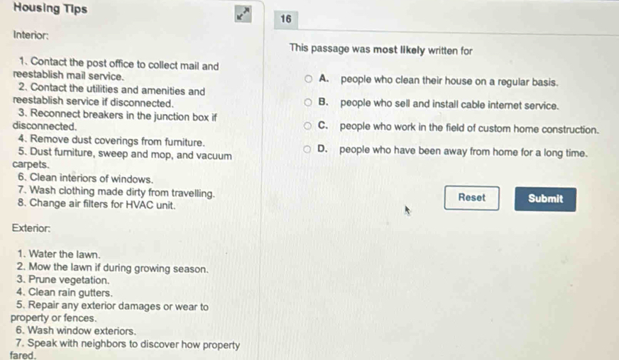 Housing Tips
16
Interior:
This passage was most likely written for
1. Contact the post office to collect mail and
reestablish mail service. A. people who clean their house on a regular basis.
2. Contact the utilities and amenities and
reestablish service if disconnected. B. people who sell and install cable internet service.
3. Reconnect breakers in the junction box if
disconnected. C. people who work in the field of custom home construction.
4. Remove dust coverings from furniture. D. people who have been away from home for a long time.
5. Dust furniture, sweep and mop, and vacuum
carpets.
6. Clean interiors of windows.
7. Wash clothing made dirty from travelling. Reset
8. Change air filters for HVAC unit. Submit
Exterior:
1. Water the lawn.
2. Mow the lawn if during growing season.
3. Prune vegetation.
4. Clean rain gutters.
5. Repair any exterior damages or wear to
property or fences.
6. Wash window exteriors.
7. Speak with neighbors to discover how property
fared.