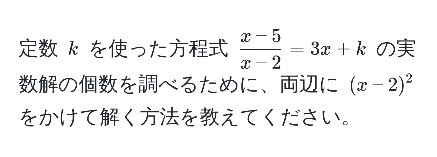 定数 $k$ を使った方程式 $ (x-5)/x-2  = 3x + k$ の実数解の個数を調べるために、両辺に $(x-2)^2$ をかけて解く方法を教えてください。