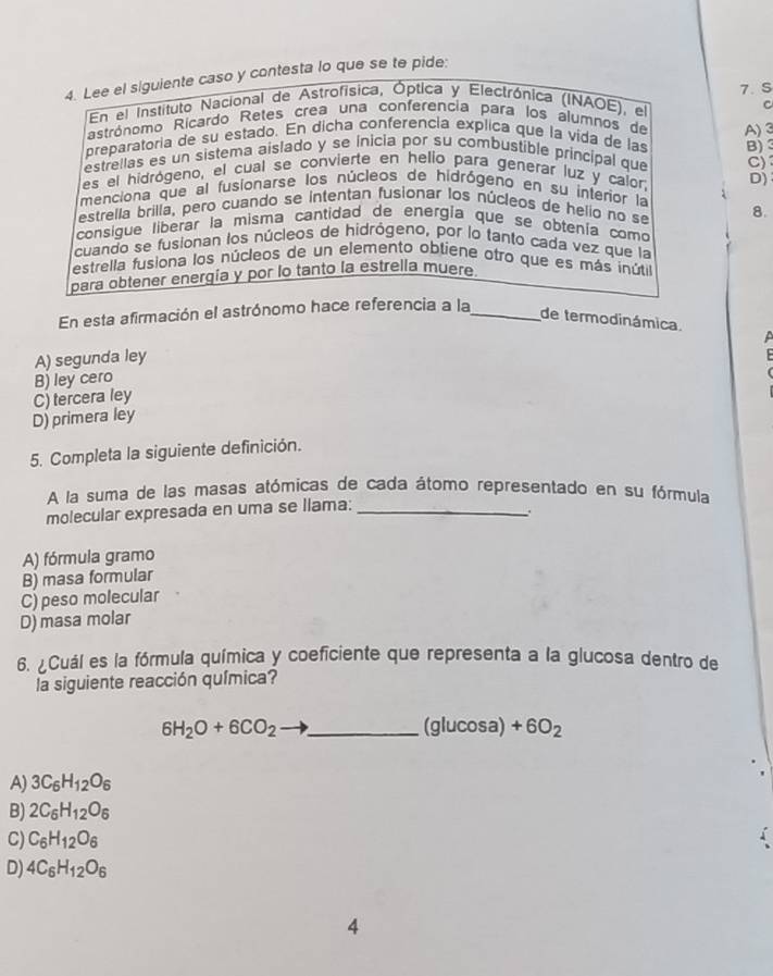 Lee el siguiente caso y contesta lo que se te pide:
En el Instituto Nacional de Astrofísica, Óptica y Electrónica (INAOE), el 7. S
C
astrónomo Ricardo Retes crea una conferencia para los alumnos de
preparatoria de su estado. En dicha conferencía explica que la vida de las A)3
estrellas es un sistema aislado y se inicia por su combustible principal que C) B)
es el hidrógeno, el cual se convierte en helio para generar luz y calor, D)
menciona que al fusionarse los núcleos de hidrógeno en su interior la
estrella brilla, pero cuando se intentan fusionar los núcleos de helio no se 8.
consigue liberar la misma cantidad de energía que se obtenía como
cuando se fusionan los núcleos de hidrógeno, por lo tanto cada vez que la
estrella fusiona los núcleos de un elemento obtíene otro que es más inútil
para obtener energía y por lo tanto la estrella muere
En esta afirmación el astrónomo hace referencia a la_
de termodinámica.

A) segunda ley
C) tercera ley B) ley cero
D) primera ley
5. Completa la siguiente definición.
A la suma de las masas atómicas de cada átomo representado en su fórmula
molecular expresada en uma se llama:_
A) fórmula gramo
B) masa formular
C) peso molecular
D) masa molar
6. ¿Cuál es la fórmula química y coeficiente que representa a la glucosa dentro de
la siguiente reacción química?
_ 6H_2O+6CO_2
(glucos a)+6O_2
A) 3C_6H_12O_6
B) 2C_6H_12O_6
C) C_6H_12O_6
D) 4C_6H_12O_6
4