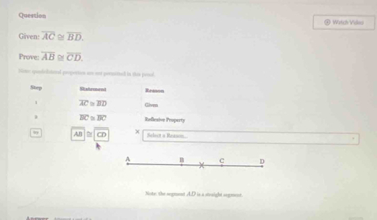 Question Watch Vidso
Given: overline AC≌ overline BD. 
Prove: overline AB  1/4  y * overline CD. 
Not: qufvlattl propertion are nst permited in this pesl.
Step Statement Reason
1 overline AC≌ overline BD Given
a overline BC≌ overline BC Reflexive Property
AB≌ CD × Select a Reason
A B C D
Note: the segment AD is a straight segment.