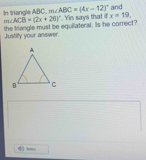 In triangle ABC, m∠ ABC=(4x-12)^circ  x=19, and
m∠ ACB=(2x+26)^circ . Yin says that if 
the triangle must be equilateral. Is he correct? 
Justify your answer. 
Intro