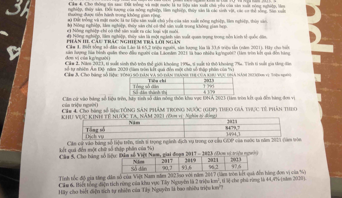 a
Câu 4. Cho thông tin sau: Đất trồng và mặt nước là tư liệu sản xuất chủ yếu của sản xuất nông nghiệp, lâm
nghiệp, thủy sản. Đối tượng của nông nghiệp, lâm nghiệp, thủy sản là các sinh vật, các cơ thể sống. Sản xuất
thường được tiền hành trong không gian rộng.
a) Đất trồng và mặt nước là tư liệu sản xuất chủ yếu của sản xuất nông nghiệp, lâm nghiệp, thủy sản.
b) Nông nghiệp, lâm nghiệp, thủy sản chỉ có thể sản xuất trong không gian hẹp.
c) Nông nghiệp chỉ có thể sản xuất ra các loại vật nuôi.
d) Nông nghiệp, lâm nghiệp, thủy sản là một ngành sản xuất quan trọng trong nền kinh tế quốc dân.
phÀN III. CÂU TRÁC NGHIỆM TRả lờI ngắn
Câu 1. Biết tổng số dân của Lào là 65,2 triệu người, sản lượng lúa là 33,6 triệu tấn (năm 2021). Hãy cho biết
sản lượng lúa bình quân theo đầu người của Làonăm 2021 là bao nhiêu kg/người? (làm tròn kết quả đến hàng
đơn vị của kg/người)
Cầu 2. Năm 2023, tỉ suất sinh thô trên thế giới khoảng 19‰, tỉ suất tử thô khoảng 7‰. Tính tỉ suất gia tăng dân
số tự nhiên Ấn Độ năm 2020 (làm tròn kết quả đến một chữ số thập phân của %)
Câu 3. Cho bảng số liệu: TÔNG SÓ DâN và SÔ DâN THÀNH THị CủA KHU VƯC ĐNÁ NÃM 2023(Đơn vị: Triệu người)
Căn cứ vào bảng số liệu trên, hãy tính số dân nông thôn khu vực ĐNÁ 2023 (làm tròn kết quả đến hàng đơn vị
của triệu người)
Cầu 4. Cho bảng số liệu:TÔNG SẢN PHÂM TRONG NƯỚC (GDP) THEO GIÁ THƯC TÊ PHÂN THEO
ồng
Căn cứ vào bảng số liệu trên, tính tỉ trọng ngành dịch vụ trong cơ cấu GDP của nước ta năm 2021 (làm tròn
kết quả đến một chữ số thập phân của %)
Câu 5. Cho bảng số liiai đoạn 2017 - 2023 (Đơn vị:triệu người)
Tính tốc độ gia tăng dân số của Việt Nam năm 2023so với năm 2017 (làm tròn n hàng đơn vị của %)
Câu 6. Biết tổng diện tích rừng của khu vực Tây Nguyên là 2trihat eukm^2 , tỉ lệ che phủ rừng là 44,4% (năm 2020).
Hãy cho biết diện tích tự nhiên của Tây Nguyên là bao nhiêu triệu km^2 ?