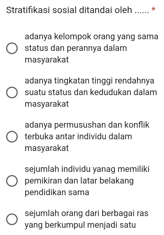 Stratifıkasi sosial ditandai oleh * *
adanya kelompok orang yang sama
status dan perannya dalam
masyarakat
adanya tingkatan tinggi rendahnya
suatu status dan kedudukan dalam
masyarakat
adanya permusushan dan konflik
terbuka antar individu dalam
masyarakat
sejumlah individu yanag memiliki
pemikiran dan latar belakang
pendidikan sama
sejumlah orang dari berbagai ras
yang berkumpul menjadi satu