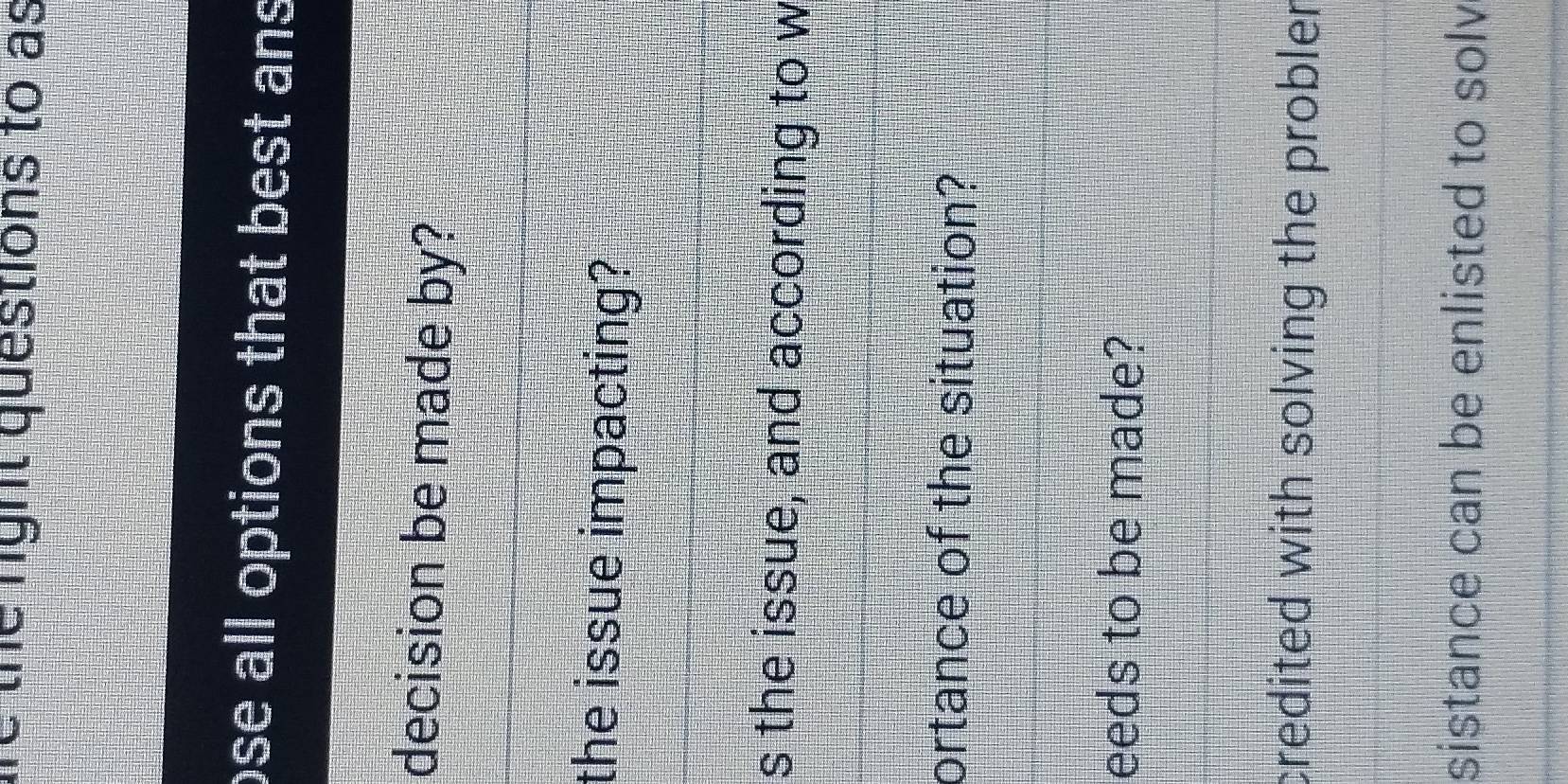 are the right questions to as
ose all options that best an 
decision be made by?
the issue impacting?
s the issue, and according to w
ortance of the situation?
eeds to be made?
credited with solving the probler
sistance can be enlisted to solv