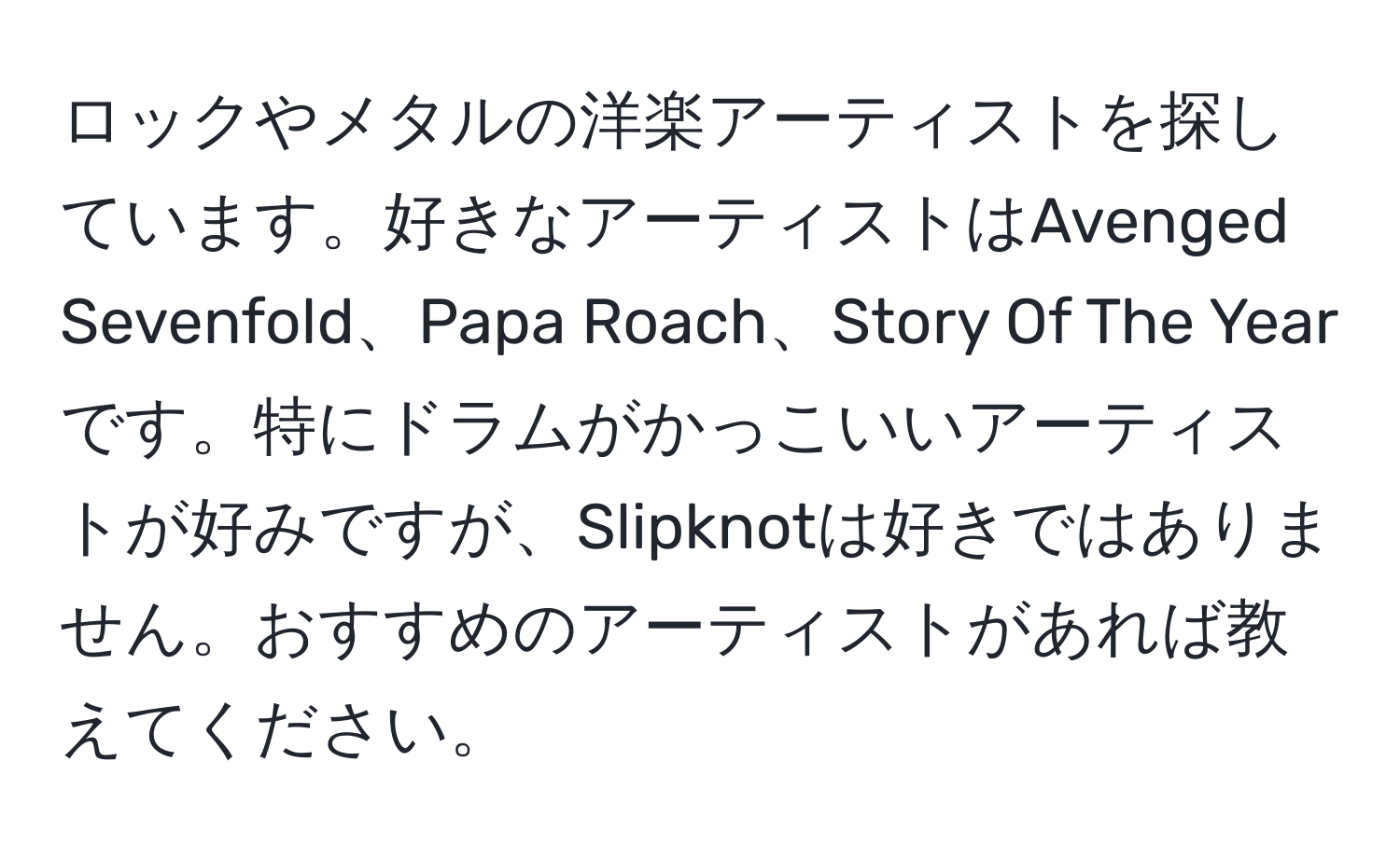 ロックやメタルの洋楽アーティストを探しています。好きなアーティストはAvenged Sevenfold、Papa Roach、Story Of The Yearです。特にドラムがかっこいいアーティストが好みですが、Slipknotは好きではありません。おすすめのアーティストがあれば教えてください。