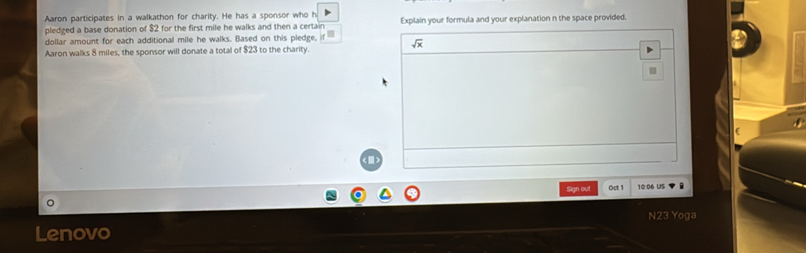 Aaron participates in a walkathon for charity. He has a sponsor who h 
pledged a base donation of $2 for the first mile he walks and then a certain Explain your formula and your explanation n the space provided. 
dollar amount for each additional mile he walks. Based on this pledge,
sqrt(x)
Aaron walks 8 miles, the sponsor will donate a total of $23 to the charity. 
() 
Sign out Oct 1 10:06 US 
N23 Yoga 
Lenovo