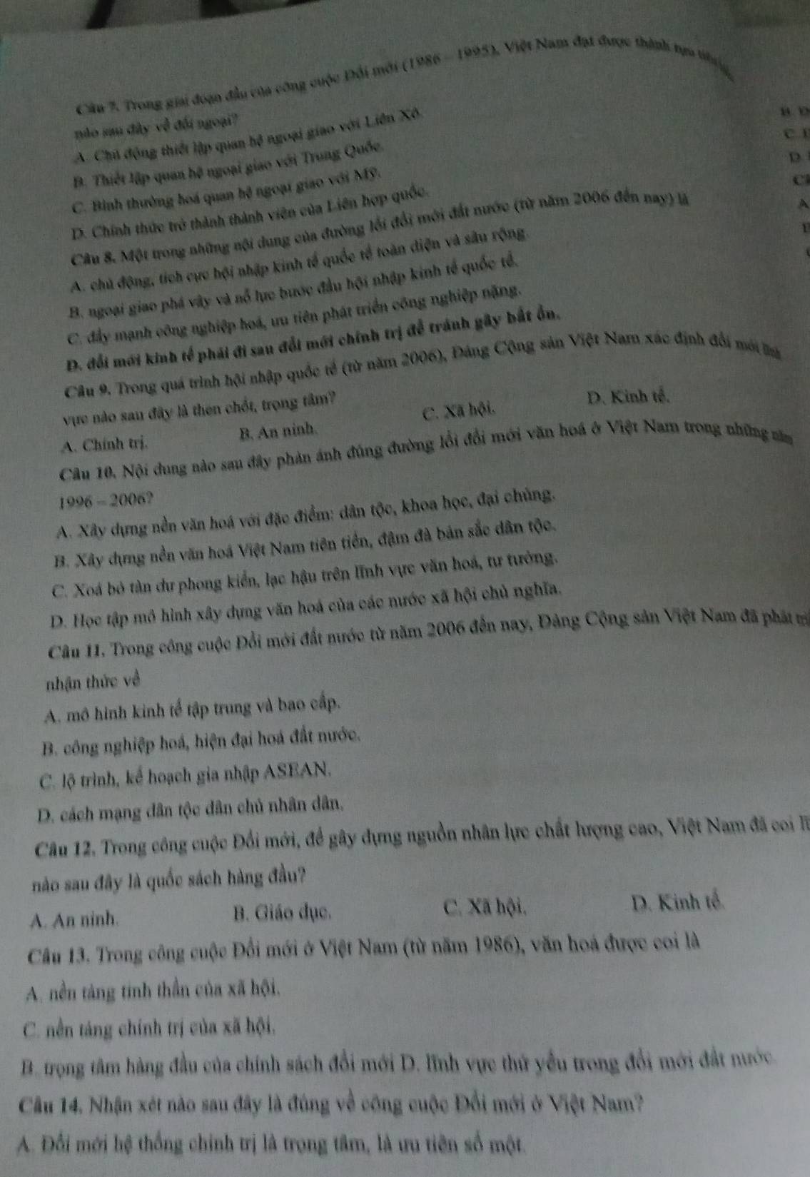 Trong giai đoạn đầu của công cuộc Đổi mới (1986 - 1995), Việt Nam đạt được thành tựo tng
nào sau đây về đối ngoại?
C. 1
A. Chú động thiếi lập quan hoverline B ngoại giao với Liên Xô
B. Thiết lập quan hệ ngoại giao với Trung Quốc
D
C. Bình thường hoá quan hệ ngoại giao với Mỹ.
C
D. Chính thức trở thành thành viên của Liên hợp quốc.
Câu 8. Một trong những nội dung của đường lối đổi mới đất nước (từ năm 2006 đến nay) là
A
A. chủ động, tích cực hội nhập kinh tế quốc tế toàn điện và sâu rộng
1
B. ngoại giao phá vây và nổ lực bước đầu hội nhập kinh tế quốc tổ,
C. đẩy mạnh công nghiệp hoá, ưu tiên phát triển công nghiệp nặng.
D. đổi mới kinh tế phái đi sau đổi mới chính trị để tránh gây bắt ổn.
Câu 9. Trong quá trình hội nhập quốc tế (từ năm 2006), Đáng Cộng sản Việt Nam xác định đổi mới a
vực nào sau đây là then chốt, trọng tâm? D. Kinh tế.
A. Chính trị. B. An ninh. C. Xã hội.
Câu 10. Nội dung nào sau đây phản ánh đúng đường lồi đổi mới văn hoá ở Việt Nam trong những năm
1996 - 2006?
A. Xây dựng nền văn hoá với đặc điểm: dân tộc, khoa học, đại chủng.
B. Xây dựng nền văn hoá Việt Nam tiên tiền, đậm đà bản sắc dân tộc.
C. Xoá bỏ tàn dư phong kiển, lạc hậu trên lĩnh vực văn hoá, tư tưởng.
D. Học tập mô hình xây dựng văn hoá của các nước xã hội chủ nghĩa.
Câu 11. Trong công cuộc Đổi mới đất nước từ năm 2006 đến nay, Đảng Cộng sản Việt Nam đã phát tr
nhận thức về
A. mô hình kinh tế tập trung và bao cấp.
B. công nghiệp hoá, hiện đại hoá đất nước.
C. lộ trình, kể hoạch gia nhập ASEAN.
D. cách mạng dân tộc dân chủ nhân dân,
Câu 12. Trong công cuộc Đổi mới, để gây dựng nguồn nhân lực chất lượng cao, Việt Nam đã co T
nào sau đây là quốc sách hàng đầu?
A. An ninh. B. Giáo dục. C. Xã hội, D. Kinh tế.
Câu 13. Trong công cuộc Đổi mới ở Việt Nam (từ năm 1986), văn hoá được coi là
A. nền táng tinh thần của xã hội.
C. nền táng chính trị của xã hội.
B. trọng tâm hàng đầu của chính sách đổi mới D. lĩnh vực thứ yểu trong đổi mới đất nước.
Câu 14. Nhận xét nào sau đây là đúng về công cuộc Đổi mới ở Việt Nam?
A. Đổi mới hệ thống chính trị là trọng tâm, là ưu tiên số một.