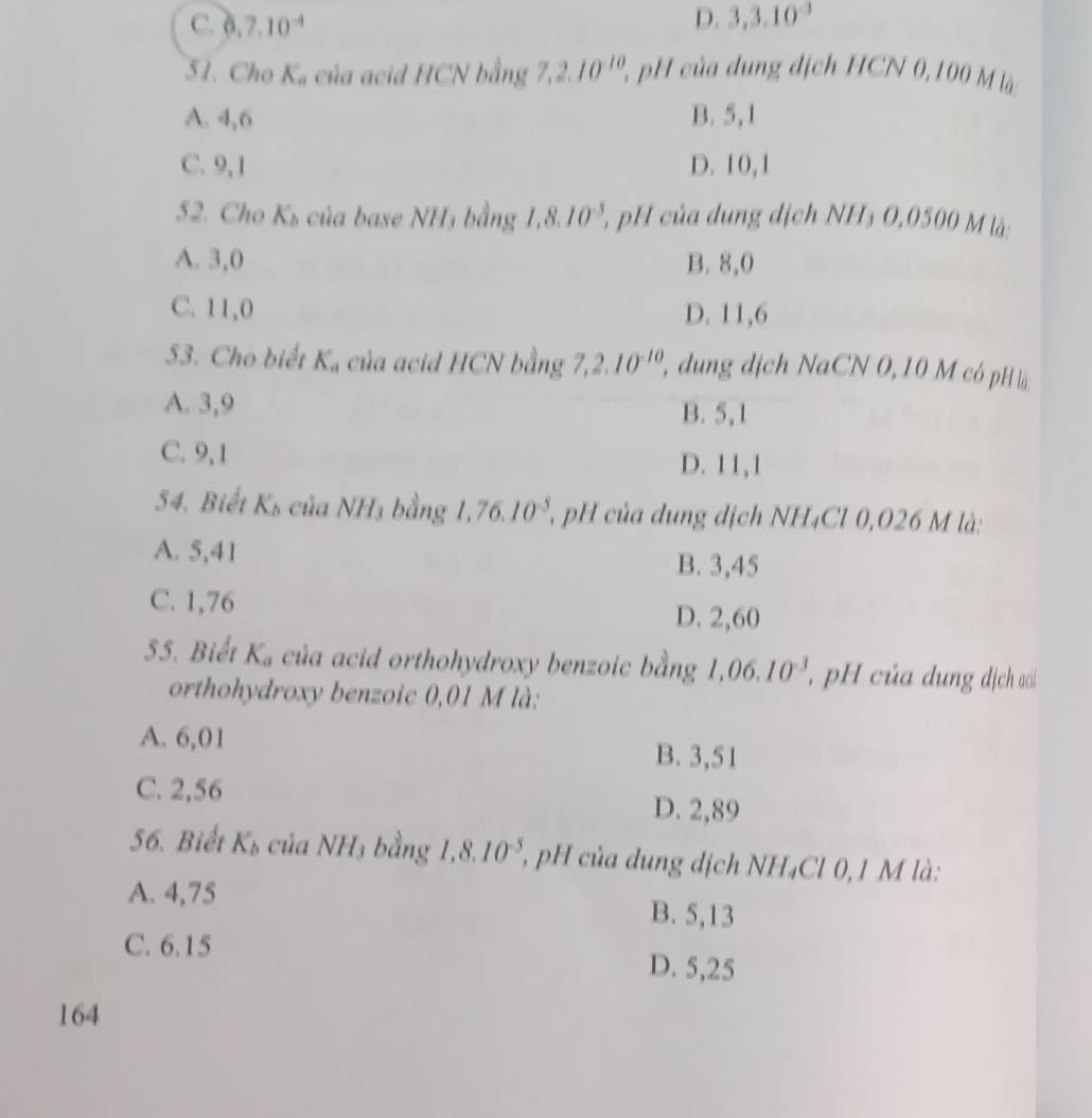 C. 0.7.10^(-4) D. 3, 3.10^(-3)
51. Cho Ka của acid HCN bằng 7, 2.10^(-10), ' của dung địch HCN 0, 100 M là
A. 4, 6 B. 5, 1
C. 9, 1 D. 10, 1
52. Cho K_b của base NH₃ bằng 1,8.10^(-5) 2, pH của dung dịch NH₃ 0,0500 M là:
A. 3,0 B. 8,0
C. 11 U D. 11,6

53. Cho biết K_a của acid HCN bằng 7, 2.10^(-10) 2, dung địch NaCN 0, 10 M có pH là
A. 3, 9 B. 5, 1
C. 9, 1 D. 11, 1
54. Biết K_b của NH3 bằng l. 76.10^(-5) pH của dung địch NH₄Cl 0,026 M là:
A. 5,41 B. 3,45
C. 1,76
D. 2,60
55. Biết K_a của acid orthohydroxy benzoic bằng 1,06.10^(-3) , pH của dung địch ac
orthohydroxy benzoic 0,01 M là:
A. 6,01 B. 3,51
C. 2,56 D. 2,89
56. Biết K_b của NH₃ bằng 1, 8.10^(-5), , pH của dung dịch NH₄Cl 0, 1 M là:
A. 4,75 B. 5,13
C. 6.15 D. 5,25
164