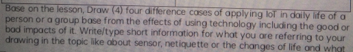 Base on the lesson, Draw (4) four difference cases of applying IoT in daily life of a 
person or a group base from the effects of using technology including the good or 
bad impacts of it. Write/type short information for what you are referring to your 
drawing in the topic like about sensor, netiquette or the changes of life and what