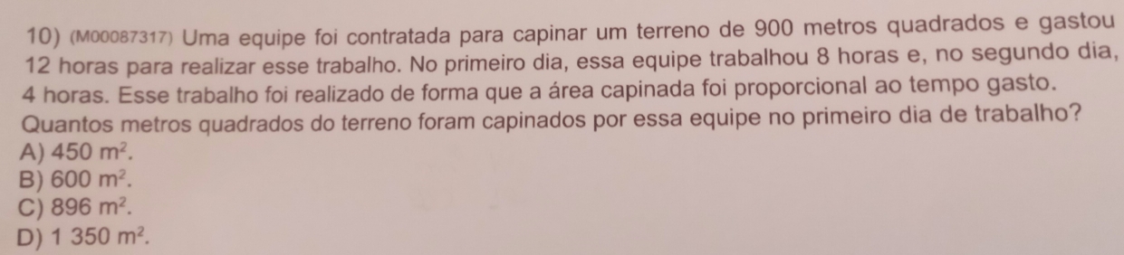 (м00087317) Uma equipe foi contratada para capinar um terreno de 900 metros quadrados e gastou
12 horas para realizar esse trabalho. No primeiro dia, essa equipe trabalhou 8 horas e, no segundo dia,
4 horas. Esse trabalho foi realizado de forma que a área capinada foi proporcional ao tempo gasto.
Quantos metros quadrados do terreno foram capinados por essa equipe no primeiro dia de trabalho?
A) 450m^2.
B) 600m^2.
C) 896m^2.
D) 1350m^2.