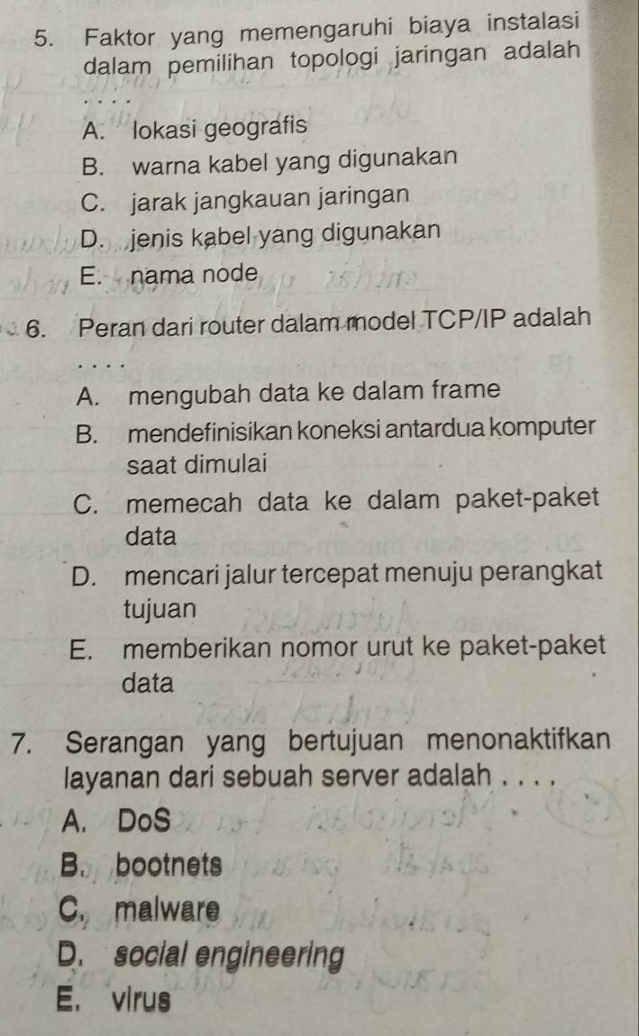 Faktor yang memengaruhi biaya instalasi
dalam pemilihan topologi jaringan adalah
A. lokasi geografis
B. warna kabel yang digunakan
C. jarak jangkauan jaringan
D. jenis kabel yang digunakan
E. nama node
6. Peran dari router dalam model TCP/IP adalah
A. mengubah data ke dalam frame
B. mendefinisikan koneksi antardua komputer
saat dimulai
C. memecah data ke dalam paket-paket
data
D. mencari jalur tercepat menuju perangkat
tujuan
E. memberikan nomor urut ke paket-paket
data
7. Serangan yang bertujuan menonaktifkan
layanan dari sebuah server adalah . . . .
A. DoS
B. bootnets
C. malware
D. social engineering
E. virus