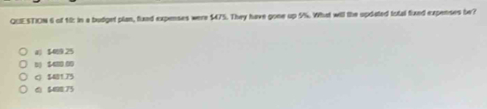 of 12: in a budget plan, fund expenses were $475. They have gone up 9%. What will the updated total fixed expenses be?
$489.25
D) $400 00
C) $481.75
() $488.73