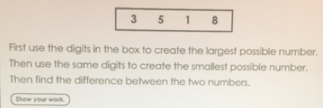 First use the digits in the box to create the largest possible number..
Then use the same digits to create the smallest possible number.
Then find the difference between the two numbers.
Show your work.