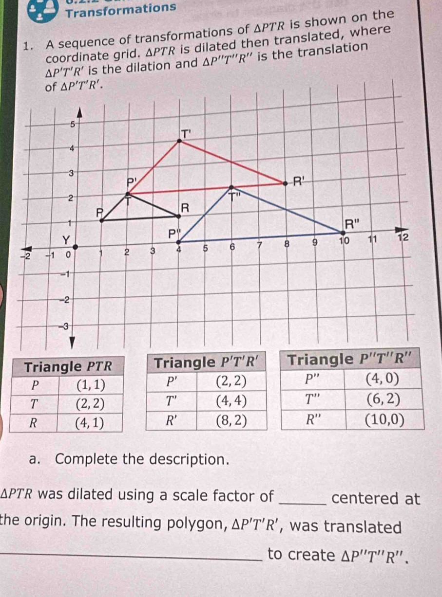 Transformations
1. A sequence of transformations of △ PTR is shown on the
coordinate grid. △ PTR is dilated then translated, where
△ P'T'R' is the dilation and △ P''T''R'' ' is the translation
a. Complete the description.
△ PTR was dilated using a scale factor of _centered at
the origin. The resulting polygon, △ P'T'R' , was translated
_to create △ P''T''R''.