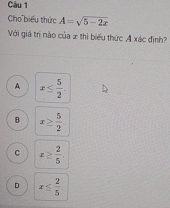 Cho biểu thức A=sqrt(5-2x)
Với giá trị nào của x thì biểu thức A xác định?
A x≤  5/2 .
B x≥  5/2 .
C x≥  2/5 .
D x≤  2/5 .