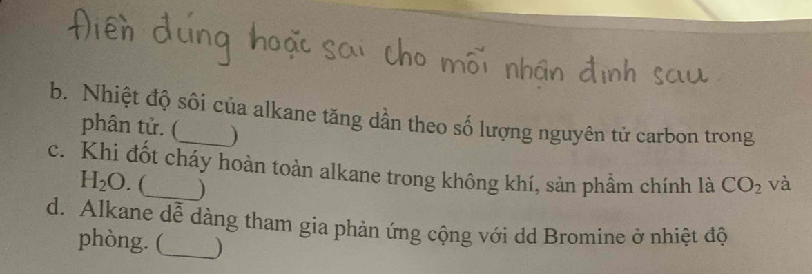 Nhiệt độ sối của alkane tăng dần theo số lượng nguyên tử carbon trong 
phân tử. ( ) 
c. Khi đốt cháy hoàn toàn alkane trong không khí, sản phầm chính là CO_2 và
H_2O. (_ ) 
d. Alkane dễ dàng tham gia phản ứng cộng với dd Bromine ở nhiệt độ 
phòng. (_ )