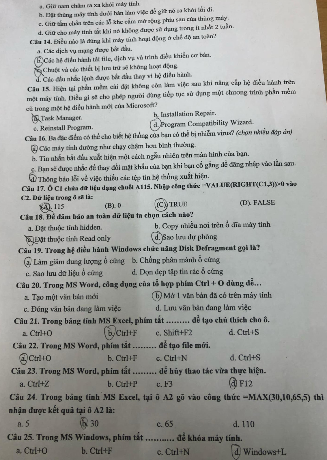 a. Giữ nam châm ra xa khỏi máy tính.
b. Đặt thùng máy tính dưới bàn làm việc đề giữ nó ra khỏi lối đi.
c. Giữ tấm chắn trên các lỗ khe cắm mở rộng phía sau của thùng máy.
d. Giữ cho máy tính tắt khi nó không được sử dụng trong ít nhất 2 tuần.
Câu 14. Điều nào là đúng khi máy tính hoạt động ở chế độ an toàn?
a. Các dịch vụ mạng được bắt đầu.
b.)Các hệ điều hành tải file, dịch vụ và trình điều khiển cơ bản.
Chuột và các thiết bị lưu trữ sẽ khộng hoạt động.
d. Các dấu nhắc lệnh được bắt đầu thay vì hệ điều hành.
Câu 15. Hiện tại phần mềm cài đặt không còn làm việc sau khi nâng cấp hệ điều hành trên
một máy tính. Điều gì sẽ cho phép người dùng tiếp tục sử dụng một chương trình phần mềm
cũ trong một hệ điều hành mới của Microsoft?
a Task Manager. b. Installation Repair.
c. Reinstall Program. d. Program Compatibility Wizard.
Câu 16. Ba đặc điểm có thể cho biết hệ thống của bạn có thể bị nhiễm virus? (chọn nhiều đáp án)
C Các máy tính dường như chạy chậm hơn bình thường.
b. Tin nhắn bắt đầu xuất hiện một cách ngẫu nhiên trên màn hình của bạn.
c. Bạn sẽ được nhắc đề thay đổi mật khẩu của bạn khi bạn cố gắng để đăng nhập vào lần sau.
đ Thông báo lỗi về việc thiếu các tệp tin hệ thống xuất hiện.
Câu 17. Ô C1 chứa dữ liệu dạng chuỗi A115. Nhập công thức =VALUE(RIGHT, (C1,3))>0 vào
C2. Dữ liệu trong ô sẽ là:
(A). 115 (B). 0 (C)) TRUE (D). FALSE
Câu 18. Để đảm bảo an toàn dữ liệu ta chọn cách nào?
a. Đặt thuộc tính hidden. b. Copy nhiều nơi trên ổ đĩa máy tính
c Đặt thuộc tính Read only d. Sao lưu dự phòng
Câu 19. Trong hệ điều hành Windows chức năng Disk Defragment gọi là?
a Làm giảm dung lượng ổ cứng b. Chống phân mảnh ổ cứng
c. Sao lưu dữ liệu ổ cứng d. Dọn dẹp tập tin rác ổ cứng
Câu 20. Trong MS Word, công dụng của tổ hợp phím Ctrl + O dùng đễ...
a. Tạo một văn bản mới b  Mở 1 văn bản đã có trên máy tính
c. Đóng văn bản đang làm việc d. Lưu văn bản đang làm việc
Câu 21. Trong bảng tính MS Excel, phím tắt _để tạo chú thích cho ô.
a. Ctrl+O b,Ctrl+F c. Shift+F2 d. Ctrl+S
Câu 22. Trong MS Word, phím tắt_ để tạo file mới.
a) Ctrl+O b. Ctrl+F c. Ctrl+N d. Ctrl+S
Câu 23. Trong MS Word, phím tắt _để hủy thao tác vừa thực hiện.
a. Ctrl+Z b. Ctrl+P c. F3 d F12
Câu 24. Trong bảng tính MS Excel, tại ô A2 gõ vào công thức =MAX(30,10,65,5) thì
nhận được kết quả tại ô A2 là:
a. 5 b 30 c. 65 d. 110
Câu 25. Trong MS Windows, phím tắt _để khóa máy tính.
a. Ctrl+O b. Ctrl+F c. Ctrl+N d Windows+L