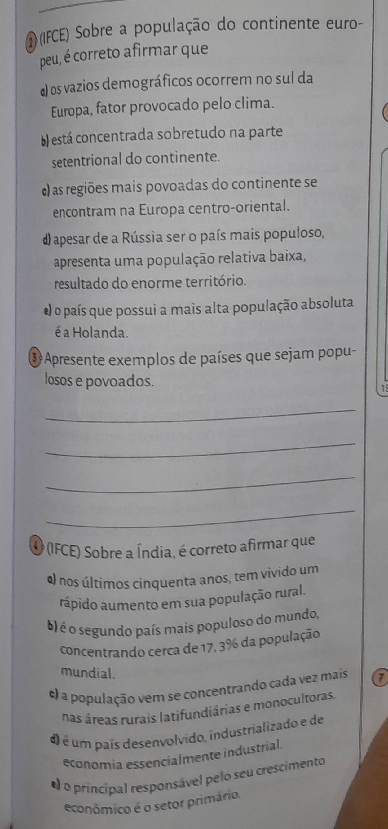 (IFCE) Sobre a população do continente euro-
peu, é correto afirmar que
a) os vazios demográficos ocorrem no sul da
Europa, fator provocado pelo clima.
) está concentrada sobretudo na parte
setentrional do continente.
c) as regiões mais povoadas do continente se
encontram na Europa centro-oriental.
d) apesar de a Rússia ser o país mais populoso,
apresenta uma população relativa baixa,
resultado do enorme território.
e) o país que possui a mais alta população absoluta
é a Holanda.
3 Apresente exemplos de países que sejam popu-
losos e povoados.
19
_
_
_
_
O (IFCE) Sobre a Índia, é correto afirmar que
α) nos últimos cinquenta anos, tem vivido um
rápido aumento em sua população rural.
b) é o segundo país mais populoso do mundo,
concentrando cerca de 17, 3% da população
mundial.
c) a população vem se concentrando cada vez mais 7
nas áreas rurais latifundiárias e monocultoras.
d) é um país desenvolvido, industrializado e de
economia essencialmente industrial.
e) o principal responsável pelo seu crescimento
econômico é o setor primário.