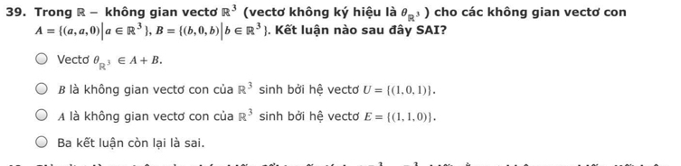 Trong R - không gian vectơ R^3 (vectơ không ký hiệu là θ _R^3) cho các không gian vectơ con
A= (a,a,0)|a∈ R^3 , B= (b,0,b)|b∈ R^3. Kết luận nào sau đây SAI?
Vecto θ _R^3∈ A+B.
B là không gian vectơ con của R^3 sinh bởi hệ vectơ U= (1,0,1).
A là không gian vectơ con của R^3 sinh bởi hệ vectơ E=[(1,1,0)].
Ba kết luận còn lại là sai.