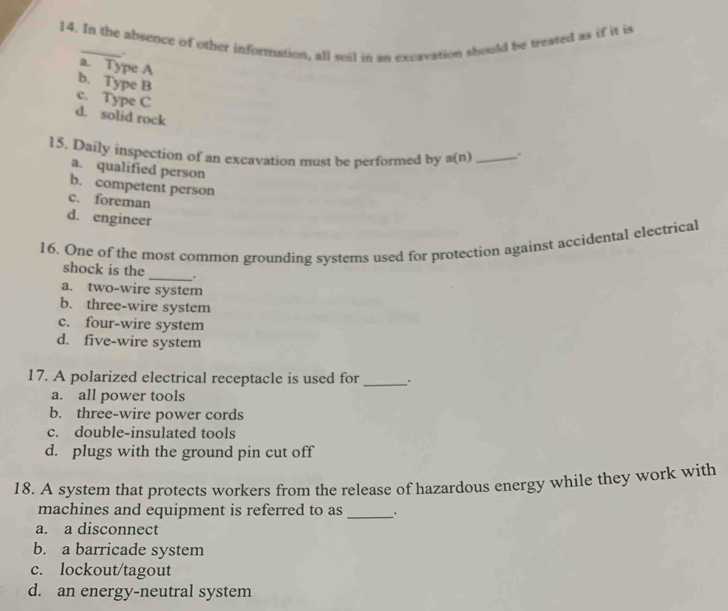 In the absence of other information, all soil in an excavation should be treated as if it is
.
a. Type A
b. Type B
c. Type C
d. solid rock
15. Daily inspection of an excavation must be performed by a(n) _
a. qualified person
b. competent person
c. foreman
d. engineer
16, One of the most common grounding systems used for protection against accidental electrical
shock is the
_ .
a. two-wire system
b. three-wire system
c. four-wire system
d. five-wire system
17. A polarized electrical receptacle is used for_
a. all power tools
b. three-wire power cords
c. double-insulated tools
d. plugs with the ground pin cut off
18. A system that protects workers from the release of hazardous energy while they work with
machines and equipment is referred to as_
a. a disconnect
b. a barricade system
c. lockout/tagout
d. an energy-neutral system