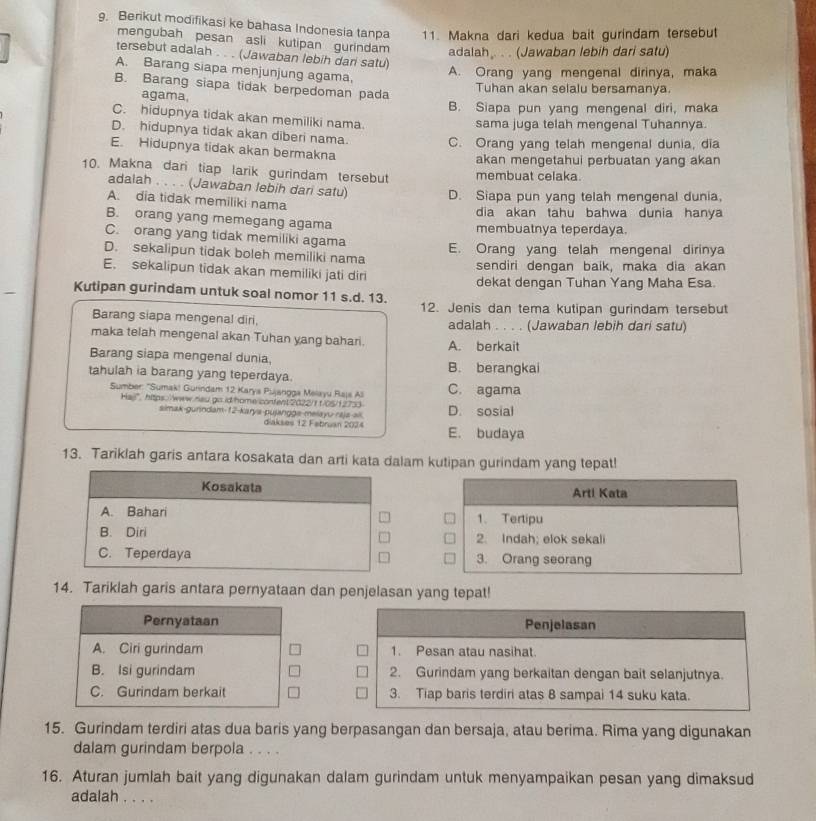 Berikut modifikasi ke bahasa Indonesia tanpa 11. Makna dari kedua bait gurindam tersebut
mengubah pesan asli kutipan gurindam adalah,. . . (Jawaban lebih dari satu)
tersebut adalah . . . (Jawaban lebih dari satu)
A. Barang siapa menjunjung agama.
A. Orang yang mengenal dirinya, maka
B. Barang siapa tidak berpedoman pada
Tuhan akan selalu bersamanya.
agama,
B. Siapa pun yang mengenal diri, maka
C. hidupnya tidak akan memiliki nama.
sama juga telah mengenal Tuhannya
D. hidupnya tidak akan diberi nama. C. Orang yang telah mengenal dunia, dia
E. Hidupnya tidak akan bermakna
akan mengetahui perbuatan yang akan
10. Makna dari tiap larik gurindam tersebut membuat celaka.
adalah . . . . (Jawaban lebih dari satu) D. Siapa pun yang telah mengenal dunia,
A. dia tidak memiliki nama
dia akan tahu bahwa dunia hanya
B. orang yang memegang agama membuatnya teperdaya.
C. orang yang tidak memiliki agama
D. sekalipun tidak boleh memiliki nama E. Orang yang telah mengenal dirinya
E. sekalipun tidak akan memiliki jati diri sendiri dengan baik, maka dia akan
dekat dengan Tuhan Yang Maha Esa.
Kutipan gurindam untuk soal nomor 11 s.d. 13.
12. Jenis dan tema kutipan gurindam tersebut
Barang siapa mengenal diri, adalah . . . . (Jawaban lebih dari satu)
maka telah mengenal akan Tuhan yang bahari. A. berkait
Barang siapa mengenal dunia.
tahulah ia barang yang teperdaya. B. berangkai
Sumber: ''Sumak! Gurindam 12 Karya Pujangga Melayu Rajs All C. agama
Ha/", https://www.neu.go.id/home/content2022/ft/05/12733 D. sosial
simak-gunndam-12-karys-pujanggs-melayu-raja-ali. diakses 12 Fabruan 2074 E. budaya
13. Tariklah garis antara kosakata dan arti kata dalam kutipan gurindam yang tepat!
Kosakata Arti Kata
A. Bahari 1. Tertipu
B. Diri 2. Indah; elok sekali
C. Teperdaya 3. Orang seorang
14. Tariklah garis antara pernyataan dan penjelasan yang tepat!
Pernyataan Penjelasan
A. Ciri gurindam 1. Pesan atau nasihat.
B. Isi gurindam 2. Gurindam yang berkaitan dengan bait selanjutnya.
C. Gurindam berkait 3. Tiap baris terdiri atas 8 sampai 14 suku kata.
15. Gurindam terdiri atas dua baris yang berpasangan dan bersaja, atau berima. Rima yang digunakan
dalam gurindam berpola . . . .
16. Aturan jumlah bait yang digunakan dalam gurindam untuk menyampaikan pesan yang dimaksud
adalah . . . .