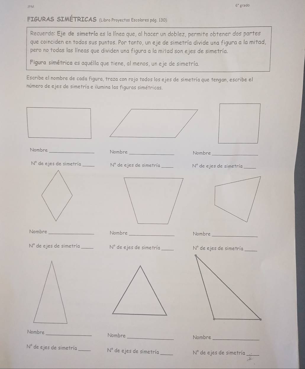 JPM grado
6°
FIGURAS SIMÉTRICAS (Libro Proyectos Escolares pág. 130) 
Recuerda: Eje de simetría es la línea que, al hacer un doblez, permite obtener dos partes 
que coinciden en todos sus puntos. Por tanto, un eje de simetría divide una figura a la mitad, 
pero no todas las líneas que dividen una figura a la mitad son ejes de simetría. 
Figura simétrica es aquélla que tiene, al menos, un eje de simetría. 
Escribe el nombre de cada figura, traza con rojo todos los ejes de simetría que tengan, escribe el 
número de ejes de simetría e ilumina las figuras simétricas. 
Nombre _Nombre_ Nombre_
N° de ejes de simetría_ N° de ejes de simetría_ N° de ejes de simetría_ 
Nombre _Nombre_ Nombre_
N° de ejes de simetría_ N° de ejes de simetría_ N° de ejes de simetría_ 
Nombre_ Nombre_ Nombre_
N° de ejes de simetría _ N° de ejes de simetría_
N° de ejes de simetría_