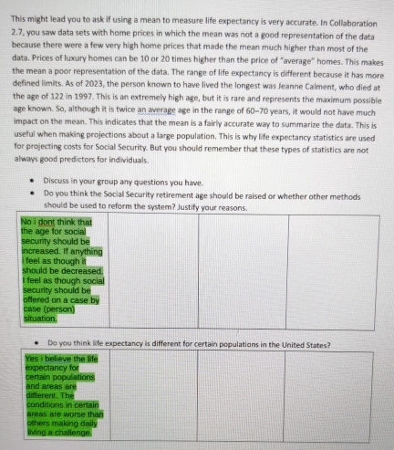 This might lead you to ask if using a mean to measure life expectancy is very accurate. In Collaboration 
2.7, you saw data sets with home prices in which the mean was not a good representation of the data 
because there were a few very high home prices that made the mean much higher than most of the 
data. Prices of luxury homes can be 10 or 20 times higher than the price of "average” homes. This makes 
the mean a poor representation of the data. The range of life expectancy is different because it has more 
defined limits. As of 2023, the person known to have lived the longest was Jeanne Calment, who died at 
the age of 122 in 1997. This is an extremely high age, but it is rare and represents the maximum possible 
age known. So, although it is twice an average age in the range of 60-70 years, it would not have much 
impact on the mean. This indicates that the mean is a fairly accurate way to summarize the data. This is 
useful when making projections about a large population. This is why life expectancy statistics are used 
for projecting costs for Social Security. But you should remember that these types of statistics are not 
always good predictors for individuals. 
Discuss in your group any questions you have. 
Do you think the Social Security retirement age should be raised or whether other methods 
should be 
Do you think life expectancy is different for certain populations in the United States? 
Yes I believe the life 
expectancy for 
and areas are certain populations 
different. The conditions in certain 
areas are worse than 
others making daily 
living a challenge.