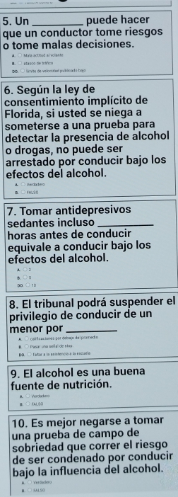 Un_ puede hacer
que un conductor tome riesgos
o tome malas decisiones.
Myla acthud al volant
sta nog deinófica
DO limite de velocidad sublcado bajo
6. Según la ley de
consentimiento implícito de
Florida, si usted se niega a
someterse a una prueba para
detectar la presencia de alcohol
o drogas, no puede ser
arrestado por conducir bajo los
efectos del alcohol.
A ○ Verdaden
B ○ FALS0
7. Tomar antidepresivos
sedantes incluso_
horas antes de conducir
equivale a conducir bajo los
efectos del alcohol.

4 O5
DD bigcirc TD
8. El tribunal podrá suspender el
privilegio de conducir de un
menor por_
A. ○ calificaciones por debajo del promedio
B. ○ Pasar una soñal de stop.
DO. ○ fañor a la ssistenció a la escucñó
9. El alcohol es una buena
fuente de nutrición.
A. ○ Verdadeng
B. FALSO
10. Es mejor negarse a tomar
una prueba de campo de
sobriedad que correr el riesgo
de ser condenado por conducir
bajo la influencia del alcohol.
A. □ Verdadero
a.