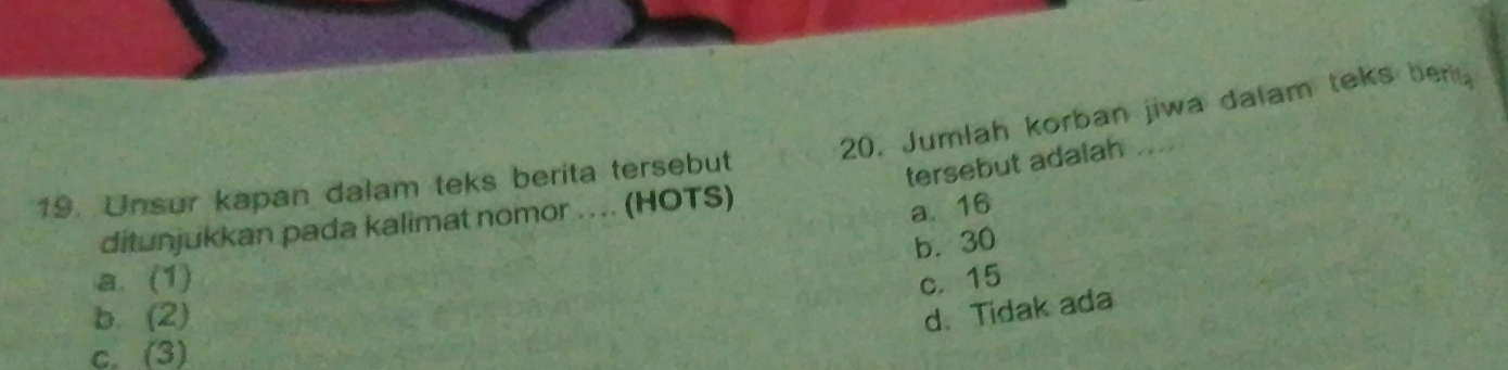 Jumlah korban jiwa dalam teks berit
19. Unsur kapan dalam teks berita tersebut
tersebut adalah
ditunjukkan pada kalimat nomor ... (HOTS)
a. 16
b. 30
a. (1) c. 15
b. (2) d. Tidak ada
c. (3)