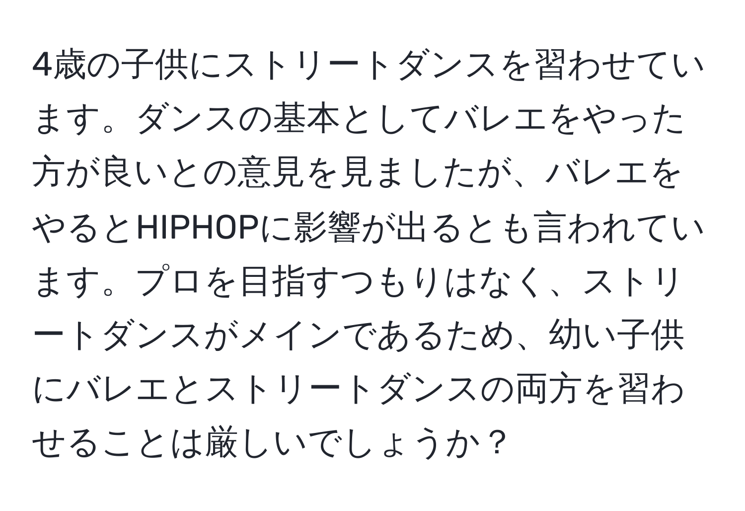 4歳の子供にストリートダンスを習わせています。ダンスの基本としてバレエをやった方が良いとの意見を見ましたが、バレエをやるとHIPHOPに影響が出るとも言われています。プロを目指すつもりはなく、ストリートダンスがメインであるため、幼い子供にバレエとストリートダンスの両方を習わせることは厳しいでしょうか？