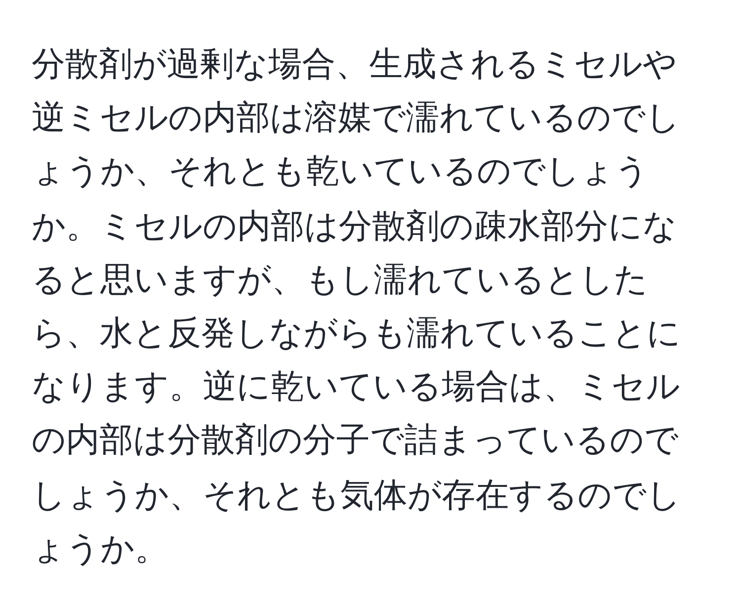 分散剤が過剰な場合、生成されるミセルや逆ミセルの内部は溶媒で濡れているのでしょうか、それとも乾いているのでしょうか。ミセルの内部は分散剤の疎水部分になると思いますが、もし濡れているとしたら、水と反発しながらも濡れていることになります。逆に乾いている場合は、ミセルの内部は分散剤の分子で詰まっているのでしょうか、それとも気体が存在するのでしょうか。