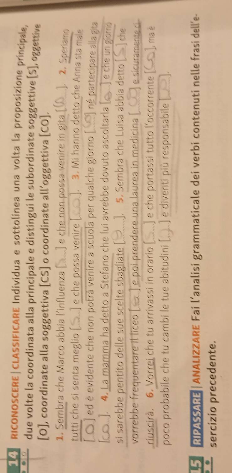 RICONOSCERE|CLASSIFICARE Individua e sottolinea una volta la proposizione principale, 
due volte la coordinata alla principale e distingui le subordinate soggettive [S], oggettive 
[O], coordinate alla soggettiva [CS] o coordinate all’oggettiva [CO]. 
1. Sembra che Marco abbia l'influenza [ ..] e che non possa venire in gita [Q ]. 2. Speriamo 
tutti che si senta meglio [ ] e che possa venire [.]. 3. Mi hanno detto che Anna sta male 
A ) ed è evidente che non potrà venire a scuola per qualche giorno né partecipare alla gita 
a .). 4. La mamma ha detto a Stefano che lui avrebbe dovuto ascoltarla [c....) e che un gomo 
si sarebbe pentito delle sue scelte sbagliate [.......]. 5. Sembra che Luisa abbia detto [S] che 
vorrebbe frequentare il líceo ) e poí prendere una laurea in medicina [ e sicuramente ci 
riuscirà. 6. Vorrei che tu arrivassi in orario [ ...] e che portassi tutto l'occorrente [__], ma è 
poco probabile che tu cambi le tue abitudini [ ) e diventi più responsabile [ 
5 RIPASSARE | ANALIZZARE Fai l’analisi grammaticale dei verbi contenuti nelle frasi dell’e- 
n sercizio precedente.