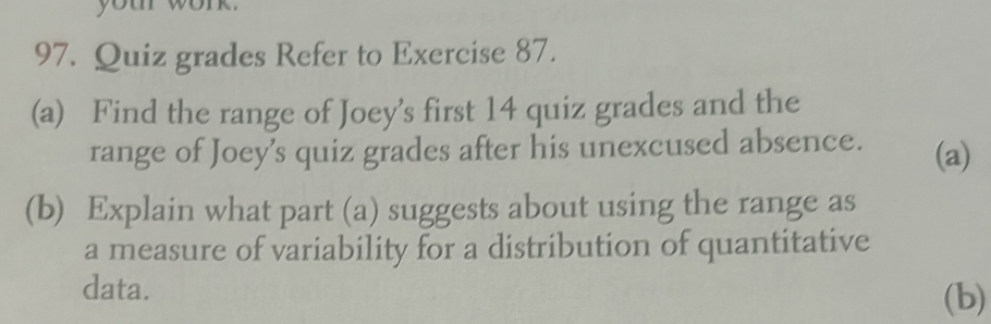 Quiz grades Refer to Exercise 87. 
(a) Find the range of Joey’s first 14 quiz grades and the 
range of Joey's quiz grades after his unexcused absence. (a) 
(b) Explain what part (a) suggests about using the range as 
a measure of variability for a distribution of quantitative 
data. 
(b)