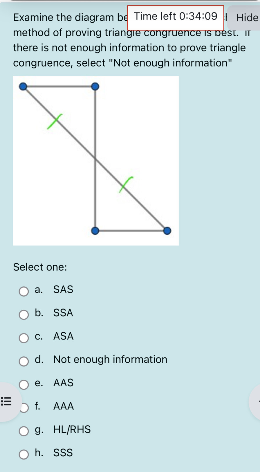 Examine the diagram be Time left 0:34:09 l Hide
method of proving triangle congruence is best. It
there is not enough information to prove triangle
congruence, select "Not enough information"
Select one:
a. SAS
b. SSA
c. ASA
d. Not enough information
e. AAS
f. AAA
g. HL/RHS
h. SSS