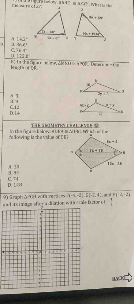 the fgure below, △ BAC≌ △ ZXY. What is the
measure of
A. 14.2°
0 B. 36.6°
C. 76.4°
D. 122.0°
8) In the figure below, overline △ MNO≌ △ PQR. Determine the
length of QR.
A. 3
B. 9
C.12
D.14 
THE GEOMETRY CHALLENGE 
In the figure below, △ DBA≌ △ DBC. Which of the
following is the value of DB?
A. 10
B. 84
C. 74
D. 148
9) Graph △ FGH with vertices F(-4,-2),G(-2,4) , and H(-2,-2)
and its image after a dilation with scale factor of - 1/2 .
BACK