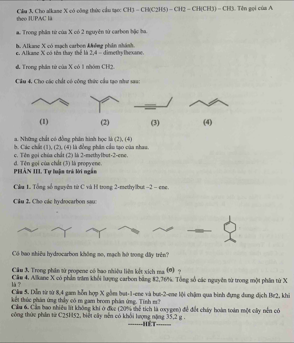 Cho alkane X có công thức cấu tạo: CH3 - CH(C2H5) - CH2 - CH(CH3) - CH3. Tên gọi của A
theo IUPAC là
a. Trong phân tử của X có 2 nguyên tử carbon bậc ba.
b. Alkane X có mạch carbon không phân nhánh.
c. Alkane X có tên thay thế là 2,4 - dimethylhexane.
d. Trong phân tử của X có 1 nhóm CH2.
Câu 4. Cho các chất có công thức cấu tạo như sau:
(1) (2) (3) (4)
a. Những chất có đồng phân hình học là (2), (4)
b. Các chất (1), (2), (4) là đồng phân cấu tạo của nhau.
c. Tên gọi chủa chất (2) là 2-methylbut-2-ene.
d. Tên gọi của chất (3) là propyene.
PHÀN III. Tự luận trả lời ngắn
Câu 1. Tổng số nguyên tử C và H trong 2-methylbut -2 - ene.
Câu 2. Cho các hydrocarbon sau:
Có bao nhiêu hydrocarbon không no, mạch hở trong dãy trên?
Câu 3. Trong phân tử propene có bao nhiêu liên kết xích ma (σ) ?
Câu 4. Alkane X có phần trăm khối lượng carbon bằng 82,76%. Tổng số các nguyên tử trong một phân tử X
là ?
Câu 5. Dẫn từ từ 8,4 gam hỗn hợp X gồm but-1-ene và but-2-ene lội chậm qua bình đựng dung dịch Br2, khi
kết thúc phản ứng thấy có m gam brom phản ứng. Tính m?
Cầu 6. Cần bao nhiêu lít không khí ở đkc (20% thể tích là oxygen) để đốt cháy hoàn toàn một cây nến có
công thức phân tử C25H52, biết cây nến có khối lượng nặng 35,2 g .
_ H ế t _