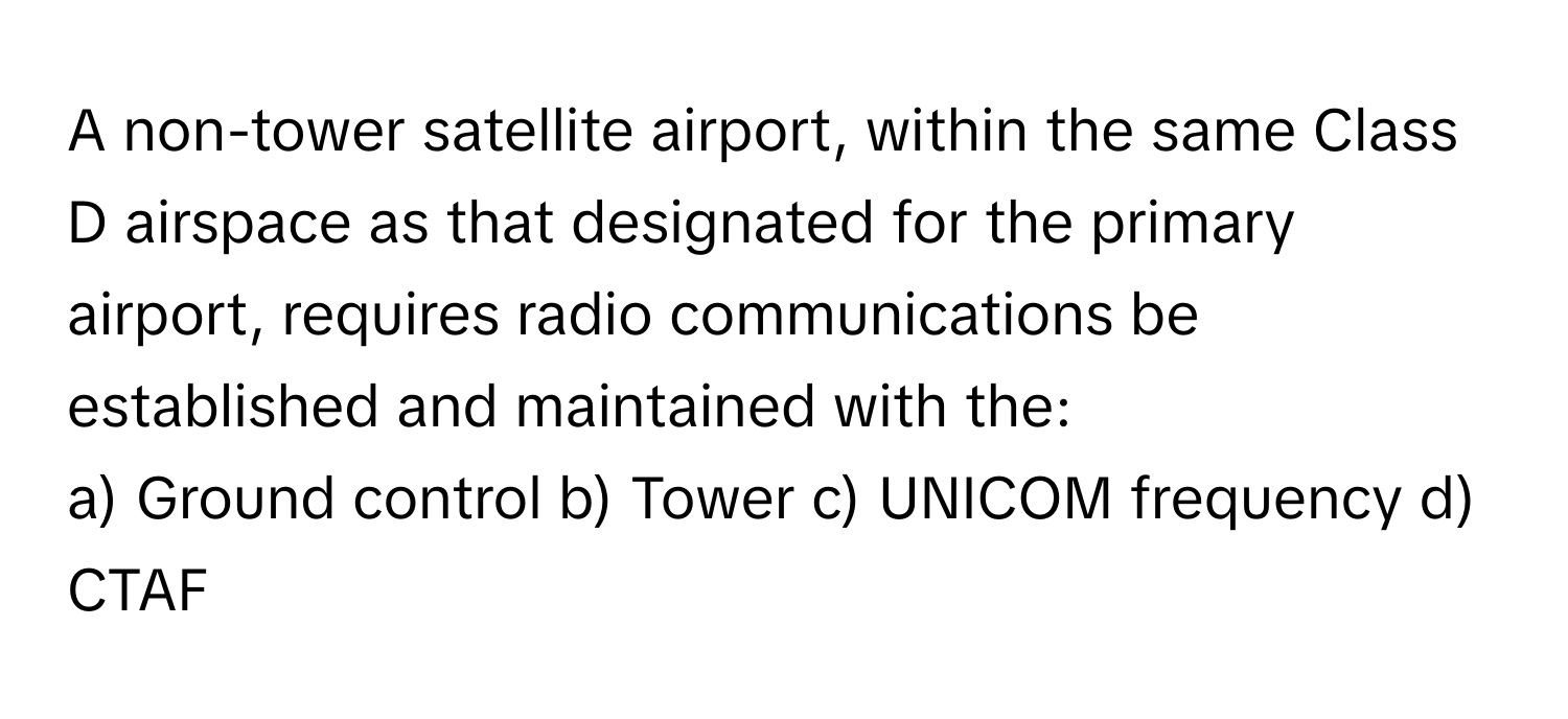 A non-tower satellite airport, within the same Class D airspace as that designated for the primary airport, requires radio communications be established and maintained with the:

a) Ground control b) Tower c) UNICOM frequency d) CTAF