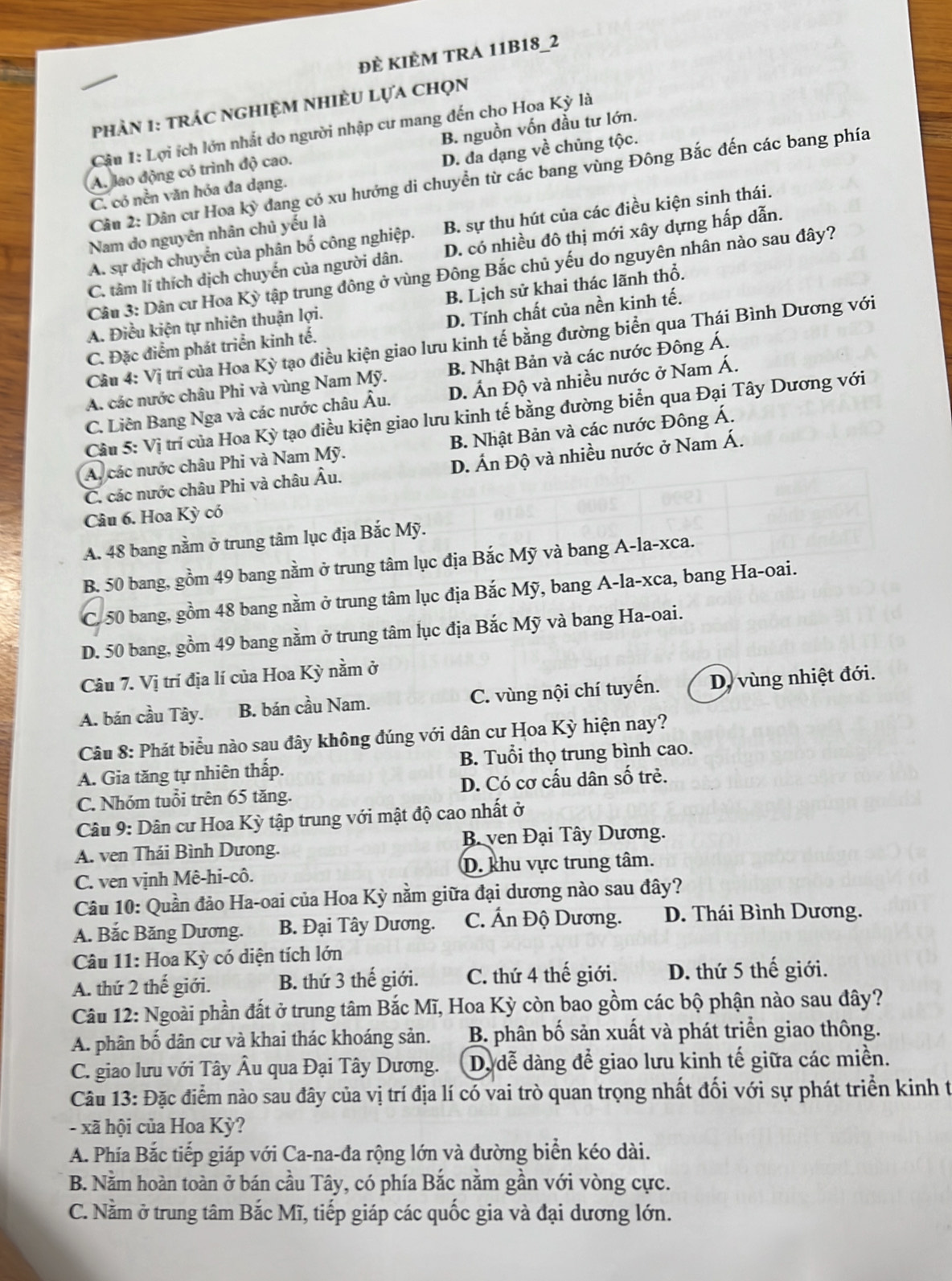 ĐÈ KIÈM TRA 11B18_2
Phản 1: trác nghiệM nhiÈU lựa chọn
Cầu 1: Lợi ích lớn nhất do người nhập cư mang đến cho Hoa Kỳ là
A. lao động có trình độ cao. B. nguồn vốn đầu tư lớn.
C. có nền văn hóa đa dạng. D. đa dạng về chủng tộc.
Câu 2: Dân cư Hoa kỳ đang có xu hướng di chuyển từ các bang vùng Đông Bắc đến các bang phía
A. sự dịch chuyển của phân bố công nghiệp. B. sự thu hút của các điều kiện sinh thái.
Nam do nguyên nhân chủ yếu là
C. tâm lí thích dịch chuyến của người dân. D. có nhiều đô thị mới xây dựng hấp dẫn.
Câu 3: Dân cư Hoa Kỳ tập trung đông ở vùng Đông Bắc chủ yếu do nguyên nhân nào sau đây?
A. Điều kiện tự nhiên thuận lợi. B. Lịch sử khai thác lãnh thổ.
C. Đặc điểm phát triển kinh tế. D. Tính chất của nền kinh tế.
Câu 4: Vị trí của Hoa Kỳ tạo điều kiện giao lưu kinh tế bằng đường biển qua Thái Bình Dương với
A. các nước châu Phi và vùng Nam Mỹ. B. Nhật Bản và các nước Đông Á.
C. Liên Bang Nga và các nước châu Âu. D. Ấn Độ và nhiều nước ở Nam Á.
Câu 5: Vị trí của Hoa Kỳ tạo điều kiện giao lưu kinh tế bằng đường biển qua Đại Tây Dương với
A. các nước châu Phi và Nam Mỹ. B. Nhật Bản và các nước Đông Á.
C. các nước châu Phi và châu Âu. D. Ấn Độ và nhiều nước ở Nam Á.
Câu 6. Hoa Kỳ có
A. 48 bang nằm ở trung tâm lục địa Bắc Mỹ.
B. 50 bang, gồm 49 bang nằm ở trung tâm lục địa Bắc Mỹ và bang A-la-xca.
C. 50 bang, gồm 48 bang nằm ở trung tâm lục địa Bắc Mỹ, bang A-la-xca, bang Ha-oai.
D. 50 bang, gồm 49 bang nằm ở trung tâm lục địa Bắc Mỹ và bang Ha-oai.
Câu 7. Vị trí địa lí của Hoa Kỳ nằm ở
A. bán cầu Tây. B. bán cầu Nam. C. vùng nội chí tuyến. D, vùng nhiệt đới.
Câu 8: Phát biểu nào sau đây không đúng với dân cư Hoa Kỳ hiện nay?
A. Gia tăng tự nhiên thấp. B. Tuổi thọ trung bình cao.
C. Nhóm tuổi trên 65 tăng. D. Có cơ cấu dân số trẻ.
Câu 9: Dân cư Hoa Kỳ tập trung với mật độ cao nhất ở
A. ven Thái Bình Dưong.  B. ven Đại Tây Dương.
C. ven vịnh Mê-hi-cô. D. khu vực trung tâm.
Câu 10: Quần đảo Ha-oai của Hoa Kỳ nằm giữa đại dương nào sau đây?
A. Bắc Băng Dương.  B. Đại Tây Dương. C. Ấn Độ Dương. D. Thái Bình Dương.
Câu 11: Hoa Kỳ có diện tích lớn
A. thứ 2 thế giới. B. thứ 3 thế giới. C. thứ 4 thế giới. D. thứ 5 thế giới.
Câu 12: Ngoài phần đất ở trung tâm Bắc Mĩ, Hoa Kỳ còn bao gồm các bộ phận nào sau đây?
A. phân bố dân cư và khai thác khoáng sản. B. phân bố sản xuất và phát triển giao thông.
C. giao lưu với Tây Âu qua Đại Tây Dương. D. dễ dàng để giao lưu kinh tế giữa các miền.
Câu 13: Đặc điểm nào sau đây của vị trí địa lí có vai trò quan trọng nhất đối với sự phát triển kinh t
- xã hội của Hoa Kỳ?
A. Phía Bắc tiếp giáp với Ca-na-đa rộng lớn và đường biển kéo dài.
B. Nằm hoàn toàn ở bán cầu Tây, có phía Bắc nằm gần với vòng cực.
C. Nằm ở trung tâm Bắc Mĩ, tiếp giáp các quốc gia và đại dương lớn.