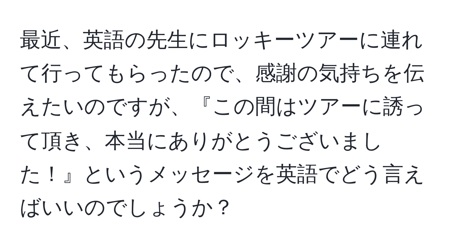 最近、英語の先生にロッキーツアーに連れて行ってもらったので、感謝の気持ちを伝えたいのですが、『この間はツアーに誘って頂き、本当にありがとうございました！』というメッセージを英語でどう言えばいいのでしょうか？