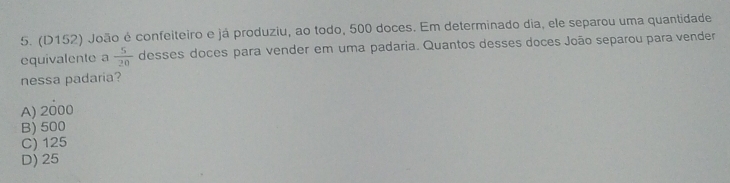 (D152) João é confeiteiro e já produziu, ao todo, 500 doces. Em determinado dia, ele separou uma quantidade
equivalente a  5/20  desses doces para vender em uma padaria. Quantos desses doces João separou para vender
nessa padaria?
A) 2000
B) 500
C) 125
D) 25