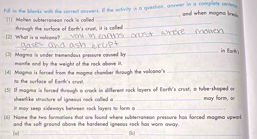 Fill in the blanks with the correct answers. If the activity is a question, answer in a complete sentence 
_, and when magma break 
(1) Molten subterranean rock is called 
_. 
_ 
through the surface of Earth's crust, it is called 
_ 
(2) What is a volcano? 
_in Earth's 
(3) Magma is under tremendous pressure caused by 
mantle and by the weight of the rock above it. 
(4) Magma is forced from the magma chamber through the volcano's_ 
to the surface of Earth's crust. 
(5) If magma is forced through a crack in different rock layers of Earth's crust, a tube-shaped or 
sheetlike structure of igneous rock called a _may form, or 
it may seep sideways between rock layers to form a _. 
(6) Name the two formations that are found where subterranean pressure has forced magma upward 
and the soft ground above the hardened igneous rock has worn away. 
(a) _(b)_