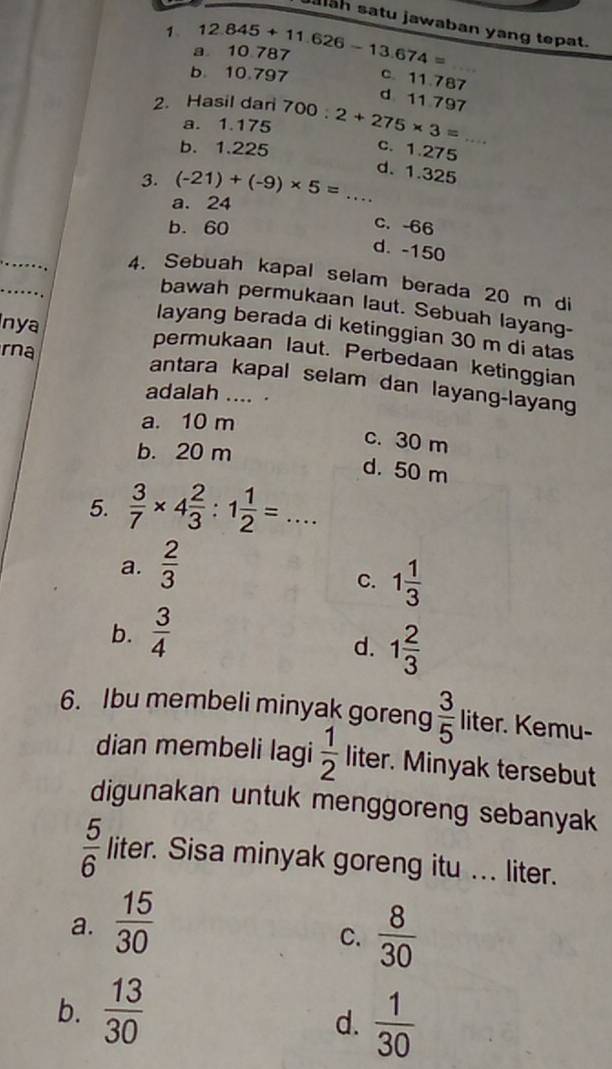 ah satu jawaban yang tepat.
1 12.845+11.626-13.674=
a 10 787
b. 10.797 c. 11.787
d 11.797
2. Hasil dari 700:2+275* 3= _
a. 1.175
b. 1.225
c. 1.275
d. 1.325
3. (-21)+(-9)* 5= _
a. 24
b. 60
c. -66
d. -150
4. Sebuah kapal selam berada 20 m di
bawah permukaan laut. Sebuah layang-
layang berada di ketinggian 30 m di atas
nya permukaan laut. Perbedaan ketinggian
rna antara kapal selam dan layang-layang
adalah .... .
a. 10 m
c. 30 m
b. 20 m
d. 50 m
5.  3/7 * 4 2/3 :1 1/2 =...
a.  2/3 
C. 1 1/3 
b.  3/4 
d. 1 2/3 
6. Ibu membeli minyak goreng  3/5  liter. Kemu-
dian membeli lagi  1/2  liter. Minyak tersebut
digunakan untuk menggoreng sebanyak
 5/6  liter. Sisa minyak goreng itu ... liter.
a.  15/30 
C.  8/30 
b.  13/30 
d.  1/30 