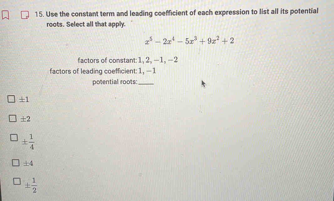 Use the constant term and leading coefficient of each expression to list all its potential
roots. Select all that apply.
x^5-2x^4-5x^3+9x^2+2
factors of constant: 1, 2, −1, −2
factors of leading coefficient: 1, —1
potential roots:_
± 1
± 2
±  1/4 
± 4
±  1/2 