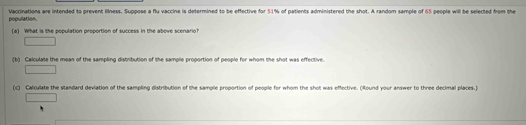 Vaccinations are intended to prevent illness. Suppose a flu vaccine is determined to be effective for 51% of patients administered the shot. A random sample of 65 people will be selected from the 
population. 
(a) What is the population proportion of success in the above scenario? 
□ 
(b) Calculate the mean of the sampling distribution of the sample proportion of people for whom the shot was effective. 
□ 
(c) Calculate the standard deviation of the sampling distribution of the sample proportion of people for whom the shot was effective. (Round your answer to three decimal places.)