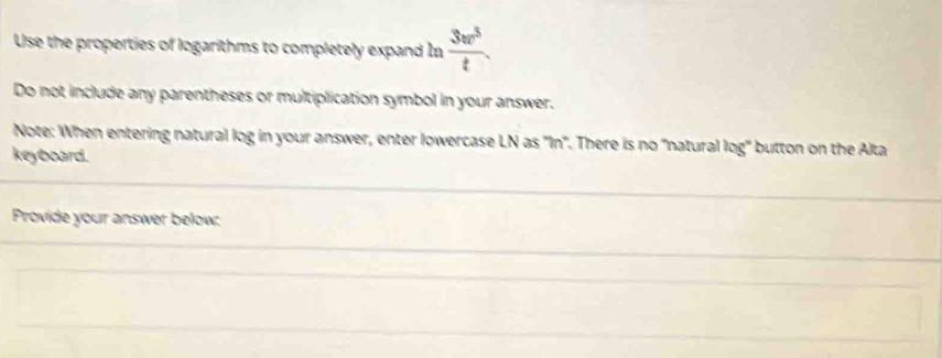 Use the properties of logarithms to completely expand In  3vr^3/t . 
Do not include any parentheses or multiplication symbol in your answer. 
Note: When entering natural log in your answer, enter lowercase LN as 'In'. There is no 'natural log' button on the Alta 
keyboard. 
Provide your answer below: