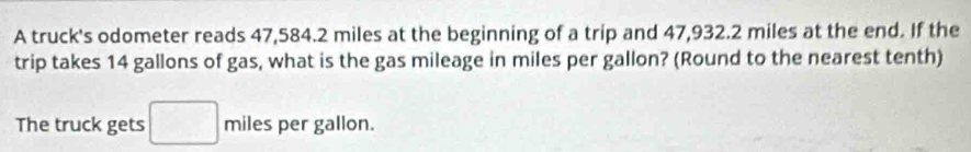 A truck's odometer reads 47,584.2 miles at the beginning of a trip and 47,932.2 miles at the end. If the 
trip takes 14 gallons of gas, what is the gas mileage in miles per gallon? (Round to the nearest tenth) 
The truck gets miles per gallon.