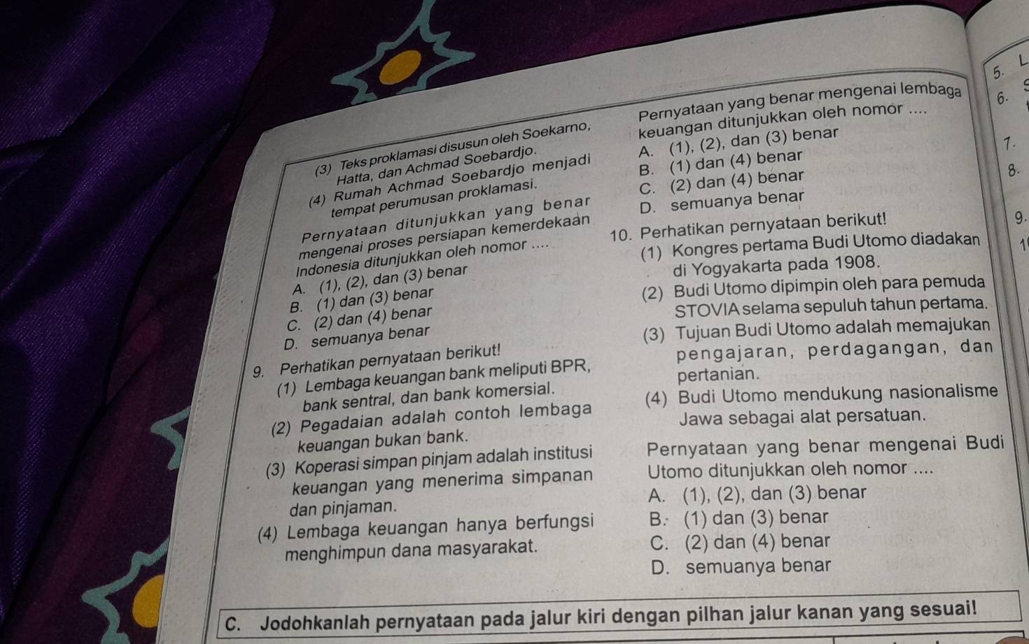 Pernyataan yang benar mengenai lembaga
keuangan ditunjukkan oleh nomor .... 6.
A. (1), (2), dan (3) benar
1.
(3) Teks proklamasi disusun oleh Soekarno,
Hatta, dan Achmad Soebardjo.
(4) Rumah Achmad Soebardjo menjadi B. (1) dan (4) benar
tempat perumusan proklamasi.
C. (2) dan (4) benar
8.
Pernyataan ditunjukkan yang benar
mengenai proses persiapan kemerdekaán D. semuanya benar
10. Perhatikan pernyataan berikut!
9.
Indonesia ditunjukkan oleh nomor ....
(1) Kongres pertama Budi Utomo diadakan 1
A. (1), (2), dan (3) benar
di Yogyakarta pada 1908.
B. (1) dan (3) benar
(2) Budi Utomo dipimpin oleh para pemuda
C. (2) dan (4) benar
STOVIA selama sepuluh tahun pertama.
D. semuanya benar
(3) Tujuan Budi Utomo adalah memajukan
9. Perhatikan pernyataan berikut!
pengajaran, perdagangan, dan
(1) Lembaga keuangan bank meliputi BPR,
pertanian.
bank sentral, dan bank komersial.
(2) Pegadaian adalah contoh lembaga (4) Budi Utomo mendukung nasionalisme
Jawa sebagai alat persatuan.
keuangan bukan bank.
(3) Koperasi simpan pinjam adalah institusi Pernyataan yang benar mengenai Budi
keuangan yang menerima simpanan Utomo ditunjukkan oleh nomor ....
A. (1), (2), dan (3) benar
dan pinjaman.
(4) Lembaga keuangan hanya berfungsi B. (1) dan (3) benar
menghimpun dana masyarakat. C. (2) dan (4) benar
D. semuanya benar
C. Jodohkanlah pernyataan pada jalur kiri dengan pilhan jalur kanan yang sesuai!