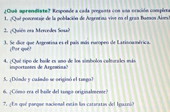 ¿Qué aprendiste? Responde a cada pregunta con una oración completa 
1. ¿Qué porcentaje de la población de Argentina vive en el gran Buenos Aires? 
2. ¿Quién era Mercedes Sosa? 
3. Se dice que Argentina es el país más europeo de Latinoamérica. 
¿Por qué? 
4. ¿Qué tipo de baile es uno de los símbolos culturales más 
importantes de Argentina? 
5. ¿Dónde y cuándo se originó el tango? 
6. ¿Cómo era el baile del tango originalmente? 
7. ¿En qué parque nacional están las cataratas del Iguazú?