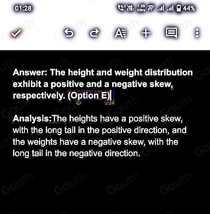 01:28 . ..Il□44% 
A 
Answer: The height and weight distribution 
exhibit a positive and a negative skew, 
respectively. (Option E)| 
Analysis:The heights have a positive skew, 
with the long tail in the positive direction, and 
the weights have a negative skew, with the 
long tail in the negative direction.